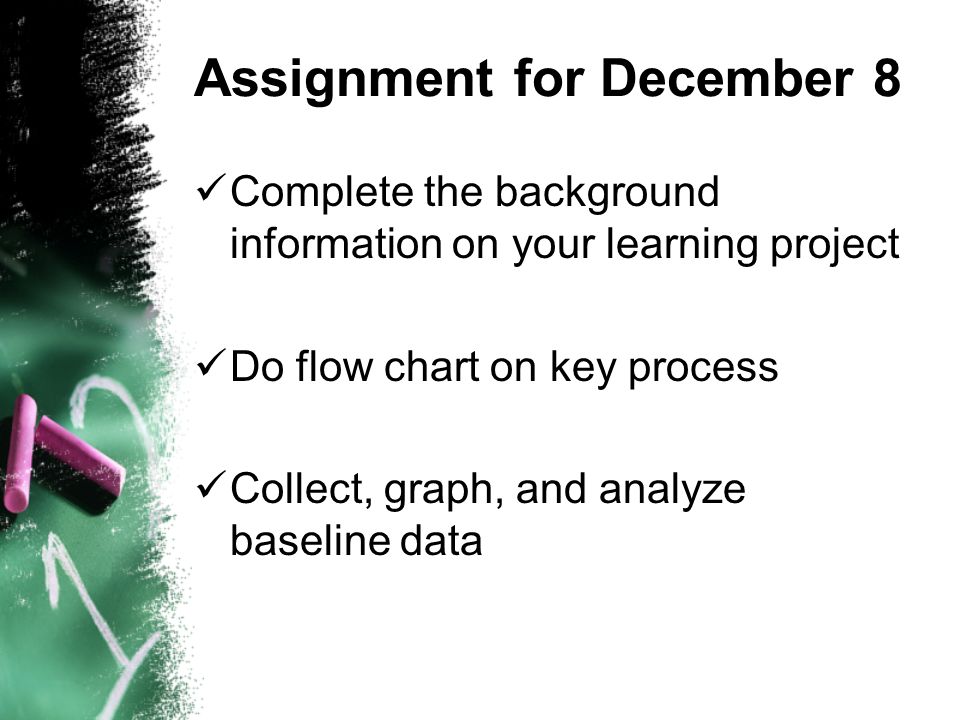 Assignment for December 8 Complete the background information on your learning project Do flow chart on key process Collect, graph, and analyze baseline data