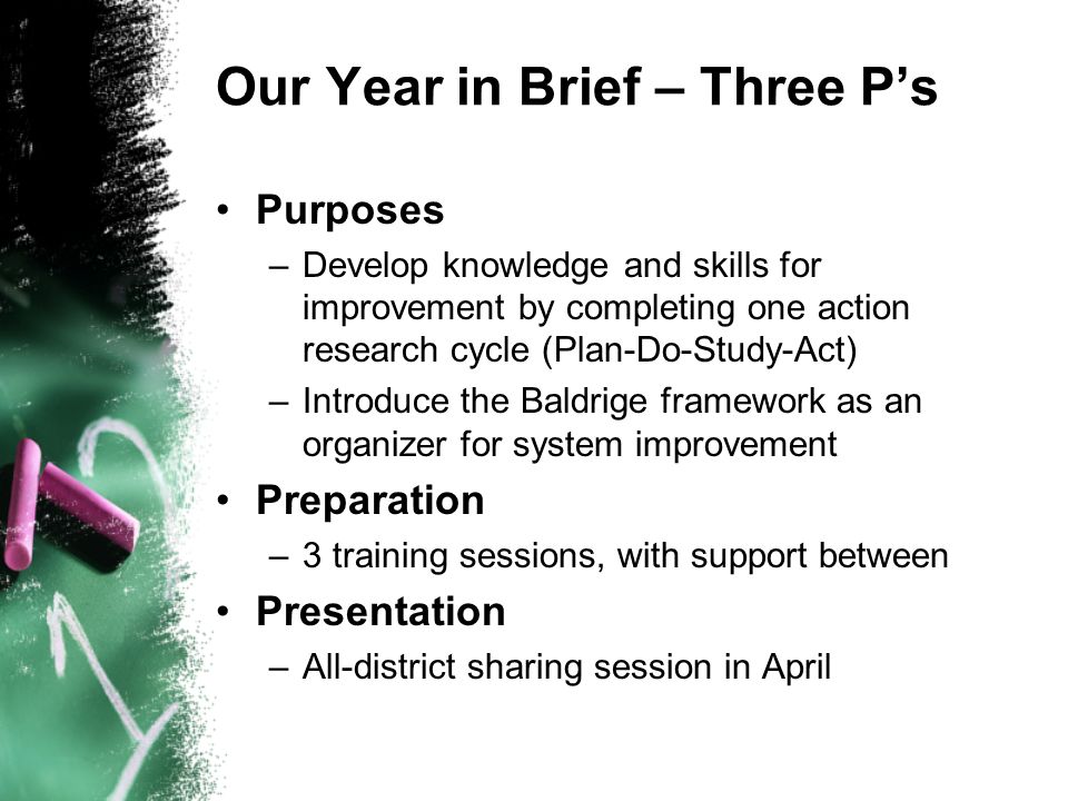 Our Year in Brief – Three Ps Purposes –Develop knowledge and skills for improvement by completing one action research cycle (Plan-Do-Study-Act) –Introduce the Baldrige framework as an organizer for system improvement Preparation –3 training sessions, with support between Presentation –All-district sharing session in April