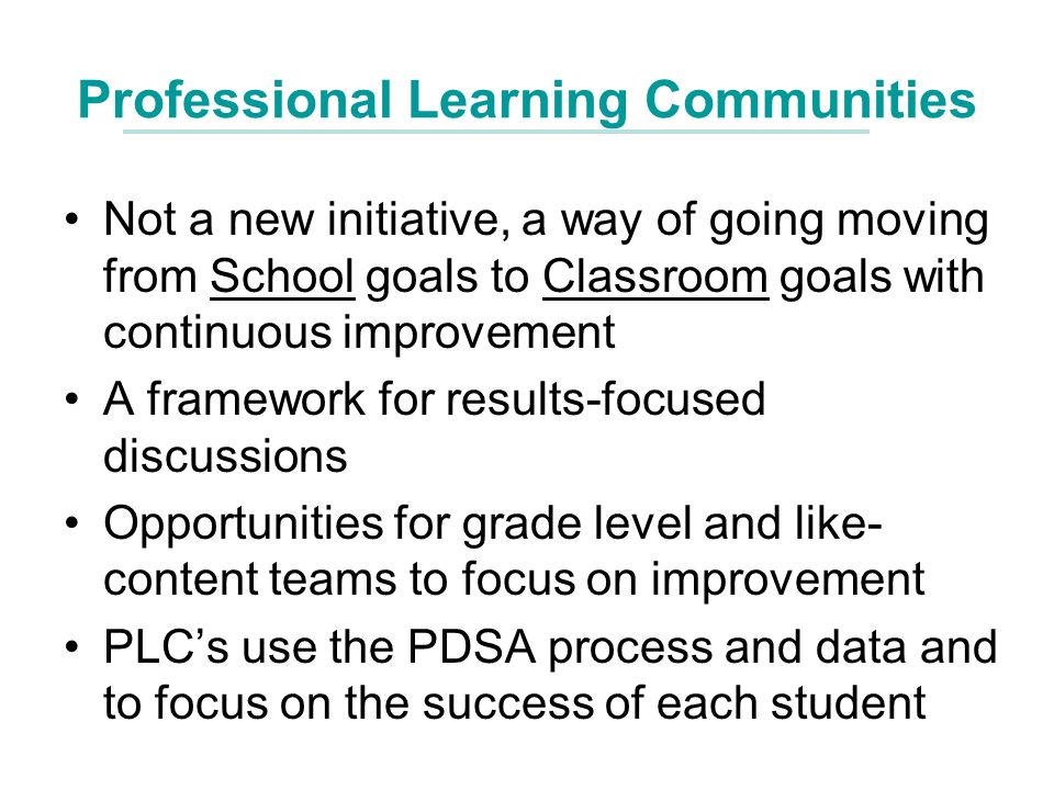 Professional Learning Communities Not a new initiative, a way of going moving from School goals to Classroom goals with continuous improvement A framework for results-focused discussions Opportunities for grade level and like- content teams to focus on improvement PLCs use the PDSA process and data and to focus on the success of each student