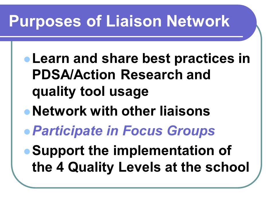 Purposes of Liaison Network Learn and share best practices in PDSA/Action Research and quality tool usage Network with other liaisons Participate in Focus Groups Support the implementation of the 4 Quality Levels at the school