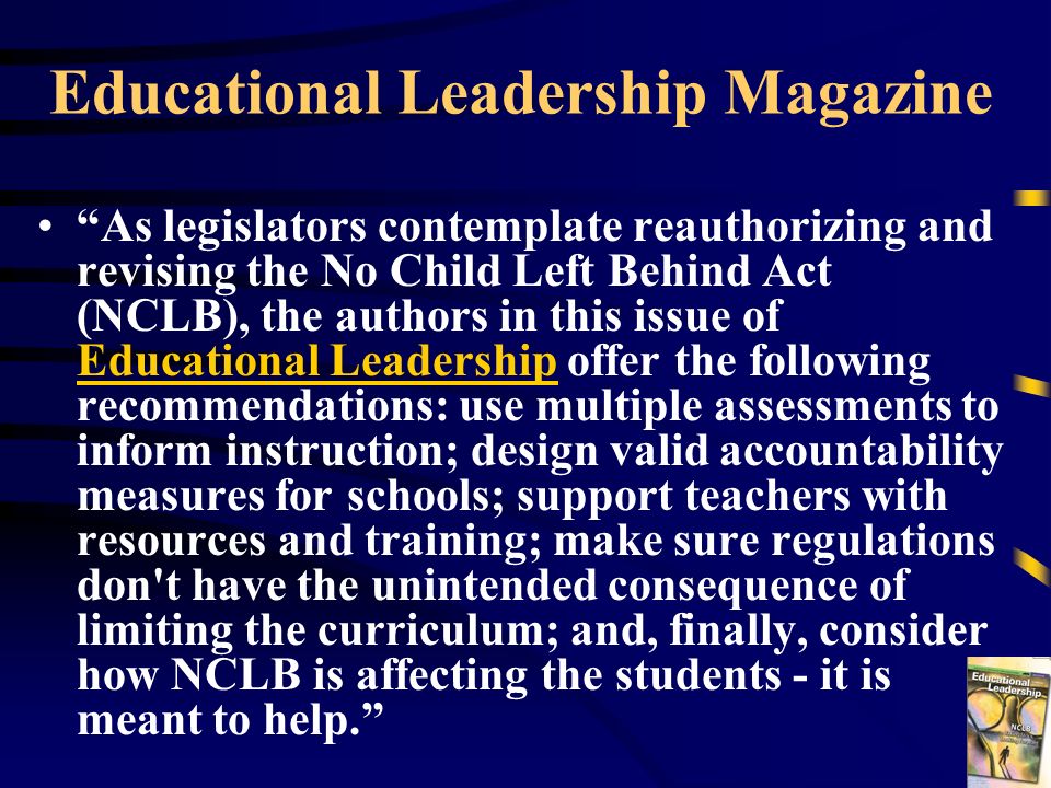 Educational Leadership Magazine As legislators contemplate reauthorizing and revising the No Child Left Behind Act (NCLB), the authors in this issue of Educational Leadership offer the following recommendations: use multiple assessments to inform instruction; design valid accountability measures for schools; support teachers with resources and training; make sure regulations don t have the unintended consequence of limiting the curriculum; and, finally, consider how NCLB is affecting the students - it is meant to help.