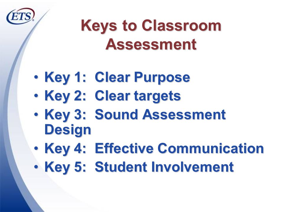 Keys to Classroom Assessment Key 1: Clear PurposeKey 1: Clear Purpose Key 2: Clear targetsKey 2: Clear targets Key 3: Sound Assessment DesignKey 3: Sound Assessment Design Key 4: Effective CommunicationKey 4: Effective Communication Key 5: Student InvolvementKey 5: Student Involvement