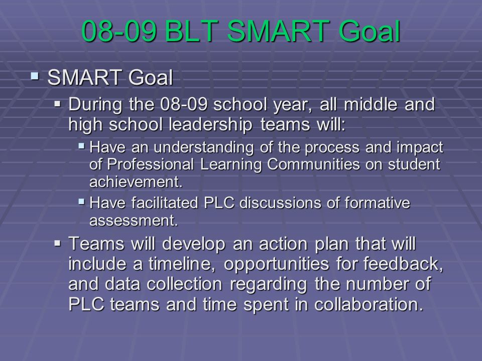 08-09 BLT SMART Goal SMART Goal SMART Goal During the school year, all middle and high school leadership teams will: During the school year, all middle and high school leadership teams will: Have an understanding of the process and impact of Professional Learning Communities on student achievement.