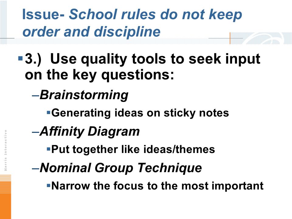 Issue- School rules do not keep order and discipline 3.) Use quality tools to seek input on the key questions: –Brainstorming Generating ideas on sticky notes –Affinity Diagram Put together like ideas/themes –Nominal Group Technique Narrow the focus to the most important