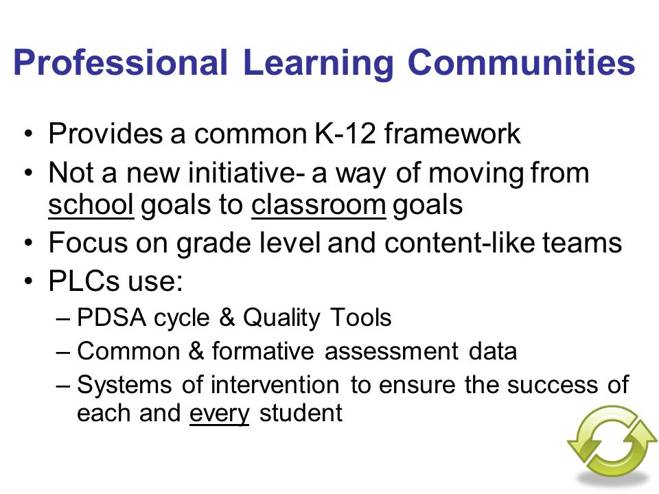 Professional Learning Communities Provides a common K-12 framework Not a new initiative- a way of moving from school goals to classroom goals Focus on grade level and content-like teams PLCs use: –PDSA cycle & Quality Tools –Common & formative assessment data –Systems of intervention to ensure the success of each and every student