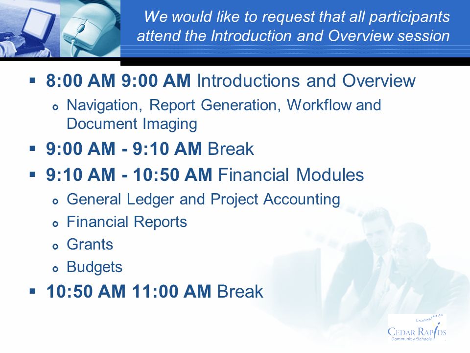 We would like to request that all participants attend the Introduction and Overview session 8:00 AM 9:00 AM Introductions and Overview Navigation, Report Generation, Workflow and Document Imaging 9:00 AM - 9:10 AM Break 9:10 AM - 10:50 AM Financial Modules General Ledger and Project Accounting Financial Reports Grants Budgets 10:50 AM 11:00 AM Break