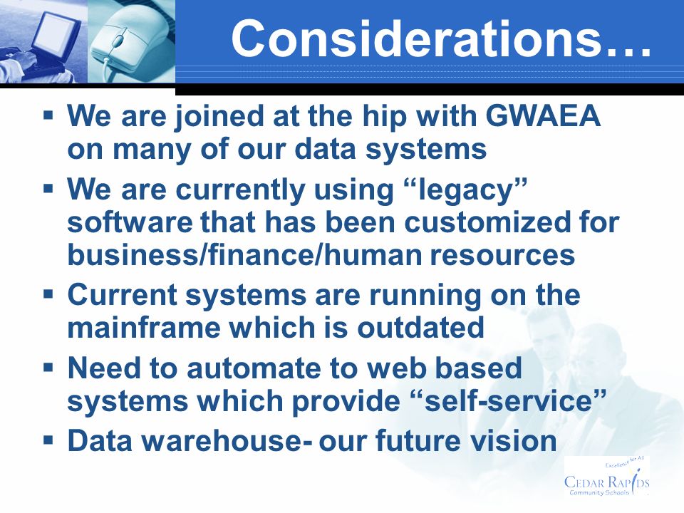 Considerations… We are joined at the hip with GWAEA on many of our data systems We are currently using legacy software that has been customized for business/finance/human resources Current systems are running on the mainframe which is outdated Need to automate to web based systems which provide self-service Data warehouse- our future vision