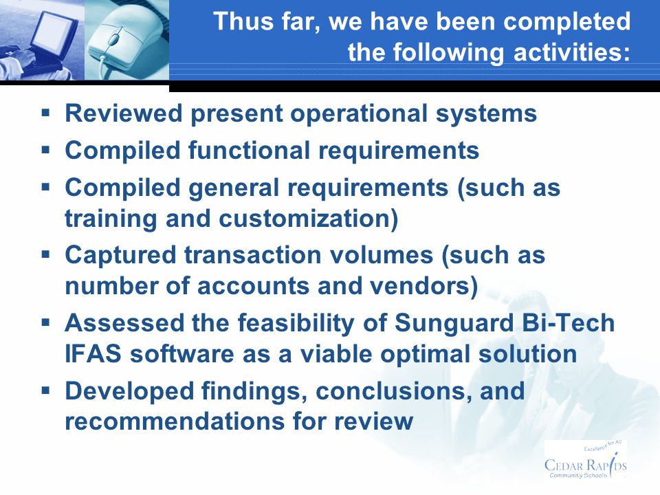 Thus far, we have been completed the following activities: Reviewed present operational systems Compiled functional requirements Compiled general requirements (such as training and customization) Captured transaction volumes (such as number of accounts and vendors) Assessed the feasibility of Sunguard Bi-Tech IFAS software as a viable optimal solution Developed findings, conclusions, and recommendations for review