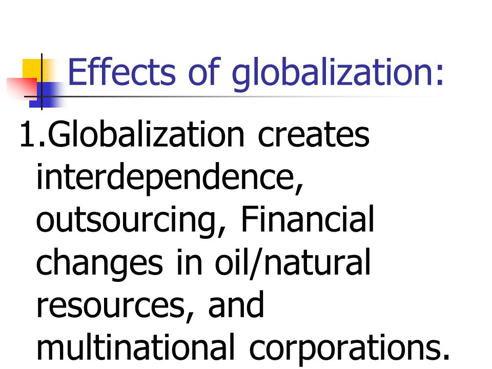 Effects of globalization: 1.Globalization creates interdependence, outsourcing, Financial changes in oil/natural resources, and multinational corporations.