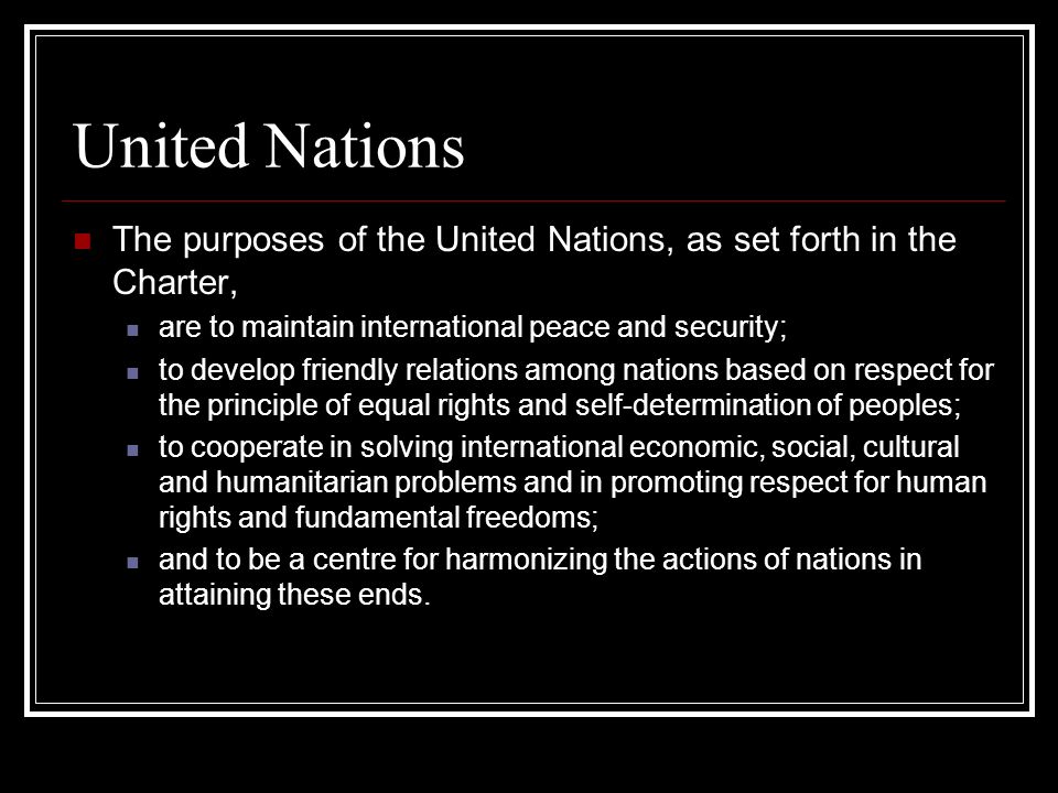 United Nations The purposes of the United Nations, as set forth in the Charter, are to maintain international peace and security; to develop friendly relations among nations based on respect for the principle of equal rights and self-determination of peoples; to cooperate in solving international economic, social, cultural and humanitarian problems and in promoting respect for human rights and fundamental freedoms; and to be a centre for harmonizing the actions of nations in attaining these ends.