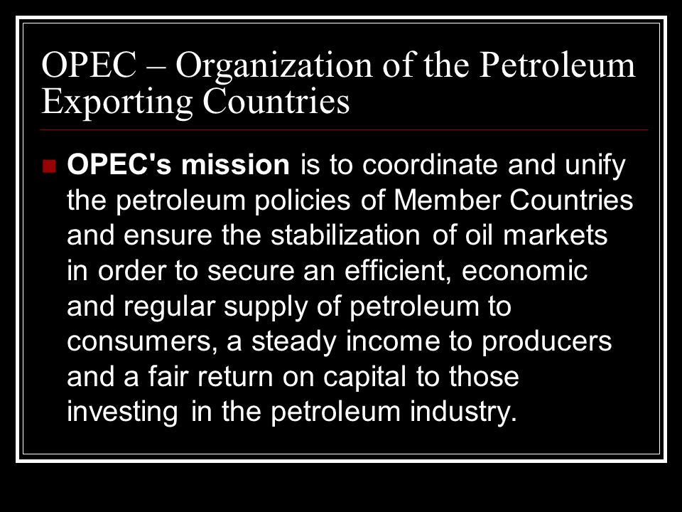OPEC s mission is to coordinate and unify the petroleum policies of Member Countries and ensure the stabilization of oil markets in order to secure an efficient, economic and regular supply of petroleum to consumers, a steady income to producers and a fair return on capital to those investing in the petroleum industry.