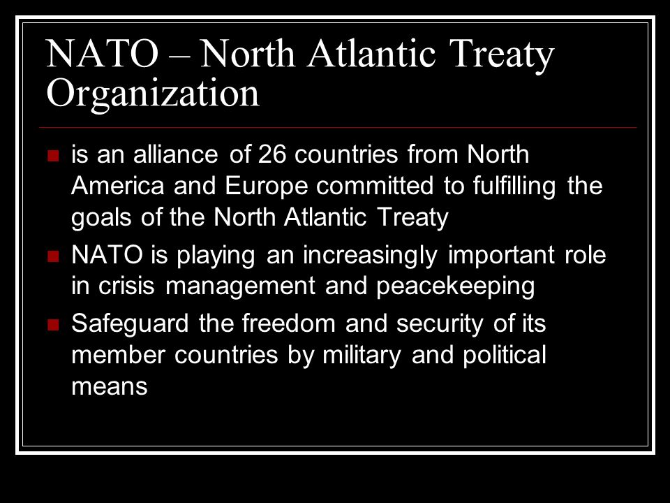is an alliance of 26 countries from North America and Europe committed to fulfilling the goals of the North Atlantic Treaty NATO is playing an increasingly important role in crisis management and peacekeeping Safeguard the freedom and security of its member countries by military and political means