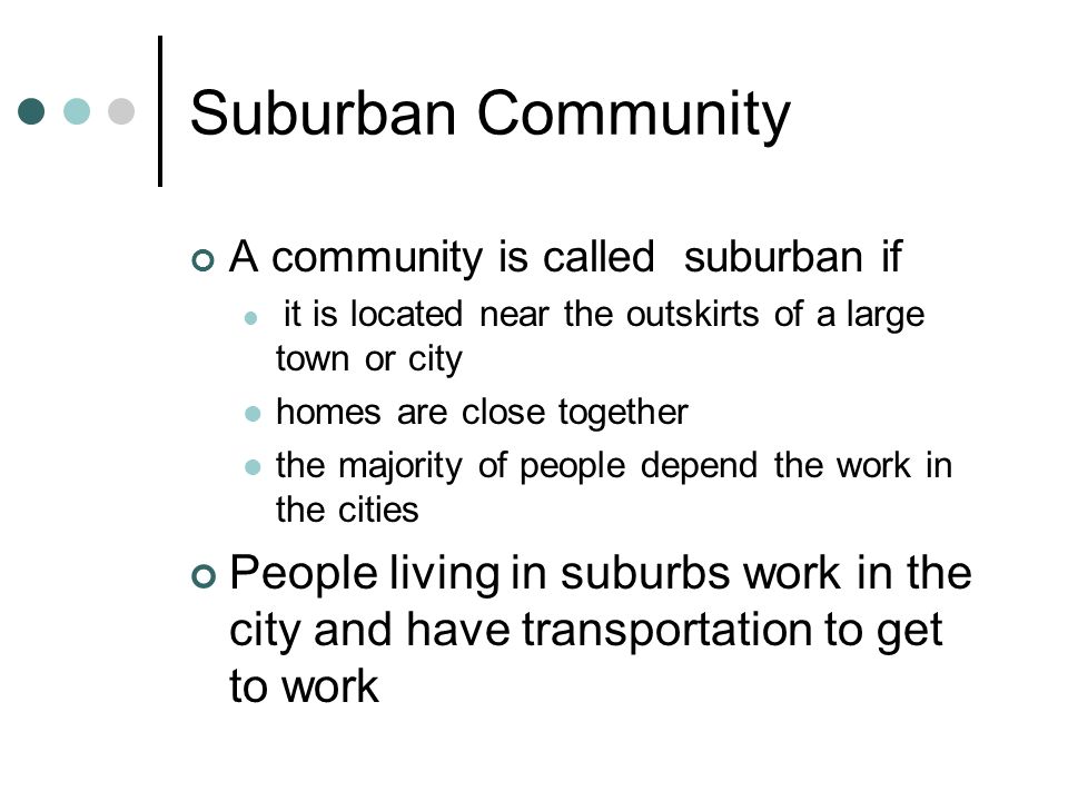 Suburban Community A community is called suburban if it is located near the outskirts of a large town or city homes are close together the majority of people depend the work in the cities People living in suburbs work in the city and have transportation to get to work
