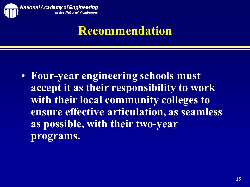 National Academy of Engineering of the National Academies 15 Recommendation Four-year engineering schools must accept it as their responsibility to work with their local community colleges to ensure effective articulation, as seamless as possible, with their two-year programs.