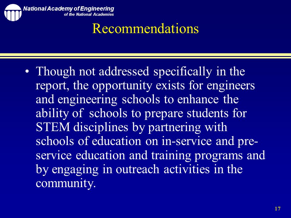 National Academy of Engineering of the National Academies 17 Recommendations Though not addressed specifically in the report, the opportunity exists for engineers and engineering schools to enhance the ability of schools to prepare students for STEM disciplines by partnering with schools of education on in-service and pre- service education and training programs and by engaging in outreach activities in the community.