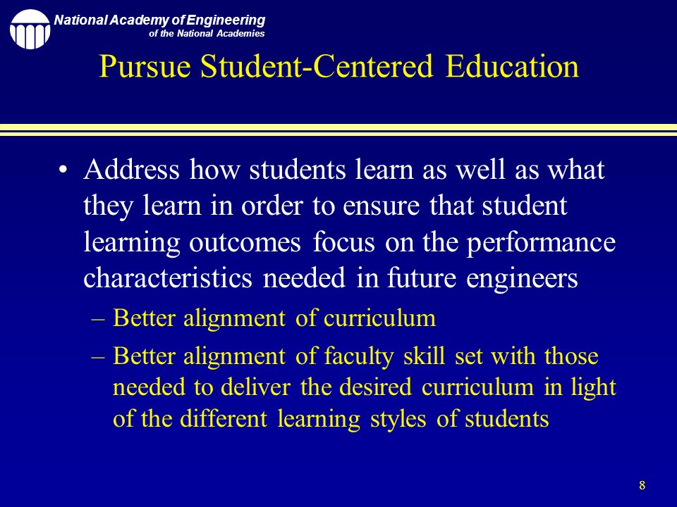National Academy of Engineering of the National Academies 8 Pursue Student-Centered Education Address how students learn as well as what they learn in order to ensure that student learning outcomes focus on the performance characteristics needed in future engineers –Better alignment of curriculum –Better alignment of faculty skill set with those needed to deliver the desired curriculum in light of the different learning styles of students
