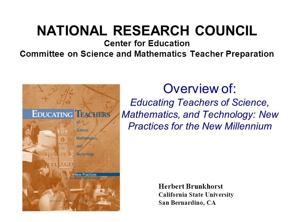 NATIONAL RESEARCH COUNCIL Center for Education Committee on Science and Mathematics Teacher Preparation Herbert Brunkhorst California State University San Bernardino, CA Overview of: Educating Teachers of Science, Mathematics, and Technology: New Practices for the New Millennium