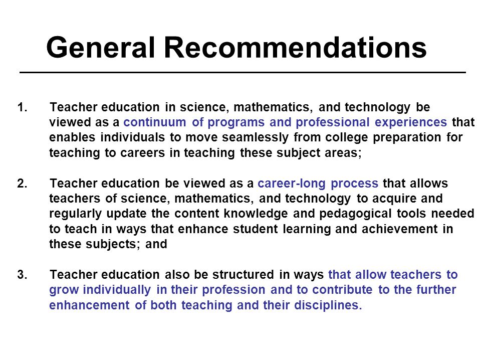 General Recommendations 1.Teacher education in science, mathematics, and technology be viewed as a continuum of programs and professional experiences that enables individuals to move seamlessly from college preparation for teaching to careers in teaching these subject areas; 2.Teacher education be viewed as a career-long process that allows teachers of science, mathematics, and technology to acquire and regularly update the content knowledge and pedagogical tools needed to teach in ways that enhance student learning and achievement in these subjects; and 3.Teacher education also be structured in ways that allow teachers to grow individually in their profession and to contribute to the further enhancement of both teaching and their disciplines.