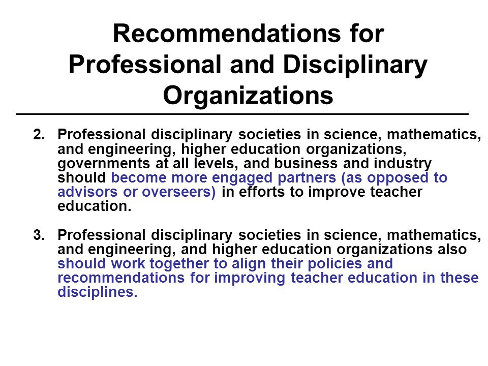 Recommendations for Professional and Disciplinary Organizations 2.Professional disciplinary societies in science, mathematics, and engineering, higher education organizations, governments at all levels, and business and industry should become more engaged partners (as opposed to advisors or overseers) in efforts to improve teacher education.