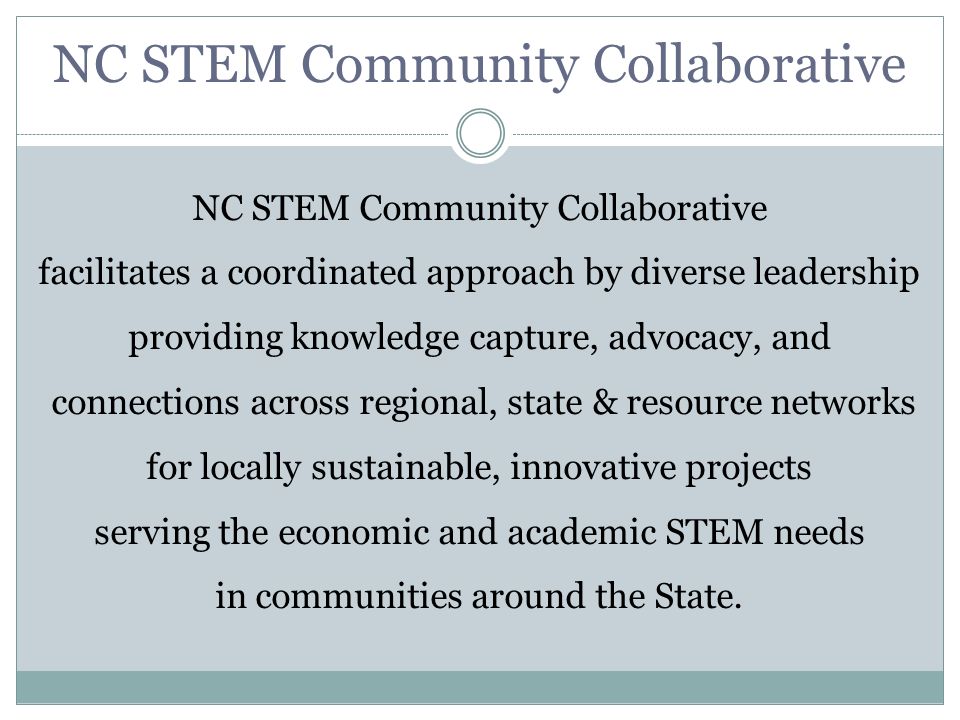 NC STEM Community Collaborative facilitates a coordinated approach by diverse leadership providing knowledge capture, advocacy, and connections across regional, state & resource networks for locally sustainable, innovative projects serving the economic and academic STEM needs in communities around the State.