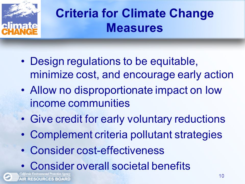10 Criteria for Climate Change Measures Design regulations to be equitable, minimize cost, and encourage early action Allow no disproportionate impact on low income communities Give credit for early voluntary reductions Complement criteria pollutant strategies Consider cost-effectiveness Consider overall societal benefits