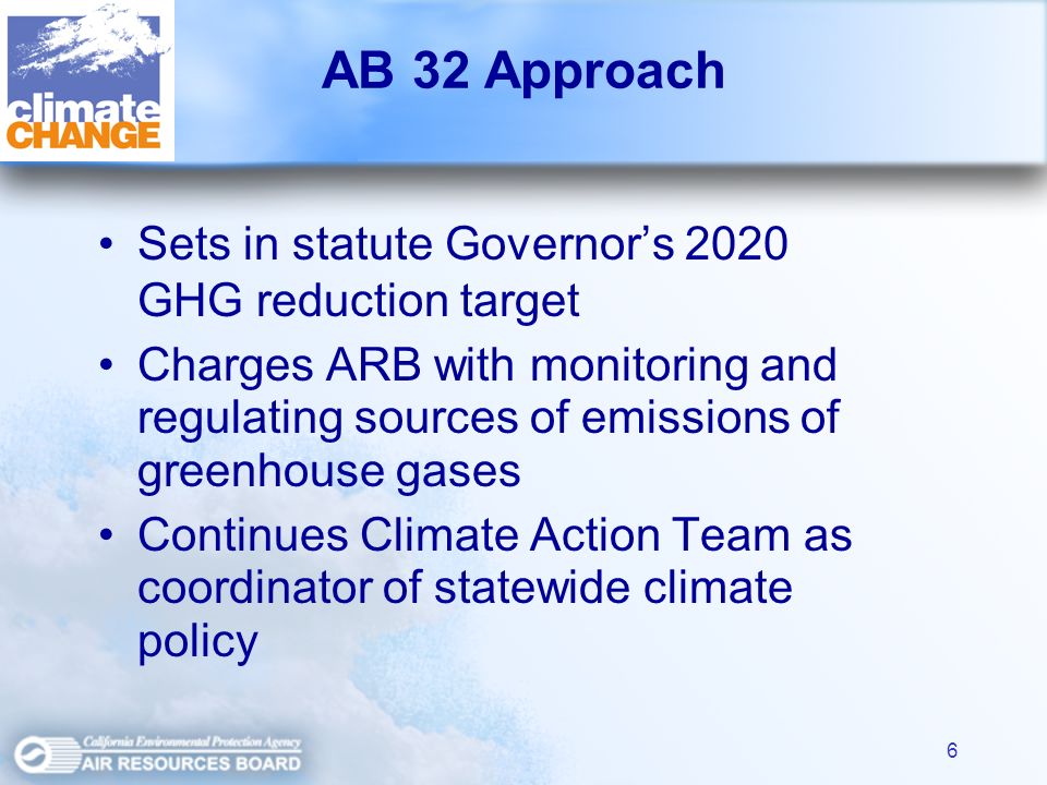 6 AB 32 Approach Sets in statute Governors 2020 GHG reduction target Charges ARB with monitoring and regulating sources of emissions of greenhouse gases Continues Climate Action Team as coordinator of statewide climate policy