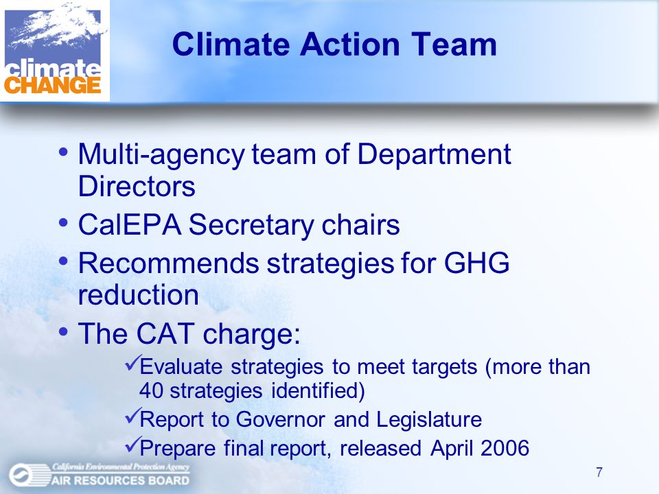 7 Climate Action Team Multi-agency team of Department Directors CalEPA Secretary chairs Recommends strategies for GHG reduction The CAT charge: Evaluate strategies to meet targets (more than 40 strategies identified) Report to Governor and Legislature Prepare final report, released April 2006