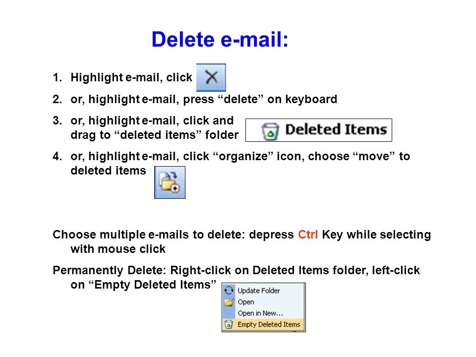 Delete   1.Highlight  , click 2.or, highlight  , press delete on keyboard 3.or, highlight  , click and drag to deleted items folder 4.or, highlight  , click organize icon, choose move to deleted items Choose multiple  s to delete: depress Ctrl Key while selecting with mouse click Permanently Delete: Right-click on Deleted Items folder, left-click on Empty Deleted Items