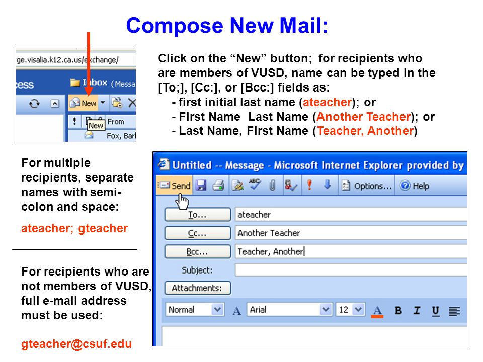 Compose New Mail: Click on the New button; for recipients who are members of VUSD, name can be typed in the [To;], [Cc:], or [Bcc:] fields as: - first initial last name (ateacher); or - First Name Last Name (Another Teacher); or - Last Name, First Name (Teacher, Another) For multiple recipients, separate names with semi- colon and space: ateacher; gteacher For recipients who are not members of VUSD, full  address must be used: