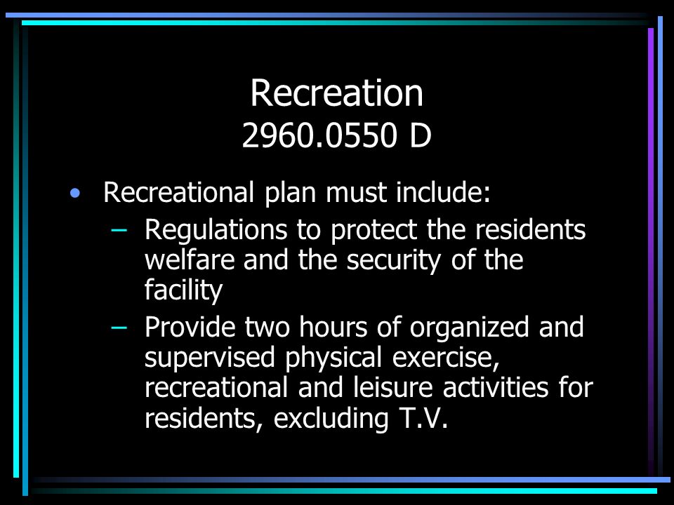Recreation D Recreational plan must include: –Regulations to protect the residents welfare and the security of the facility –Provide two hours of organized and supervised physical exercise, recreational and leisure activities for residents, excluding T.V.