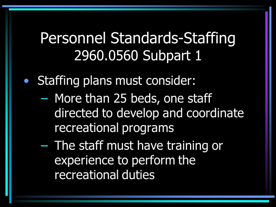 Personnel Standards-Staffing Subpart 1 Staffing plans must consider: –More than 25 beds, one staff directed to develop and coordinate recreational programs –The staff must have training or experience to perform the recreational duties