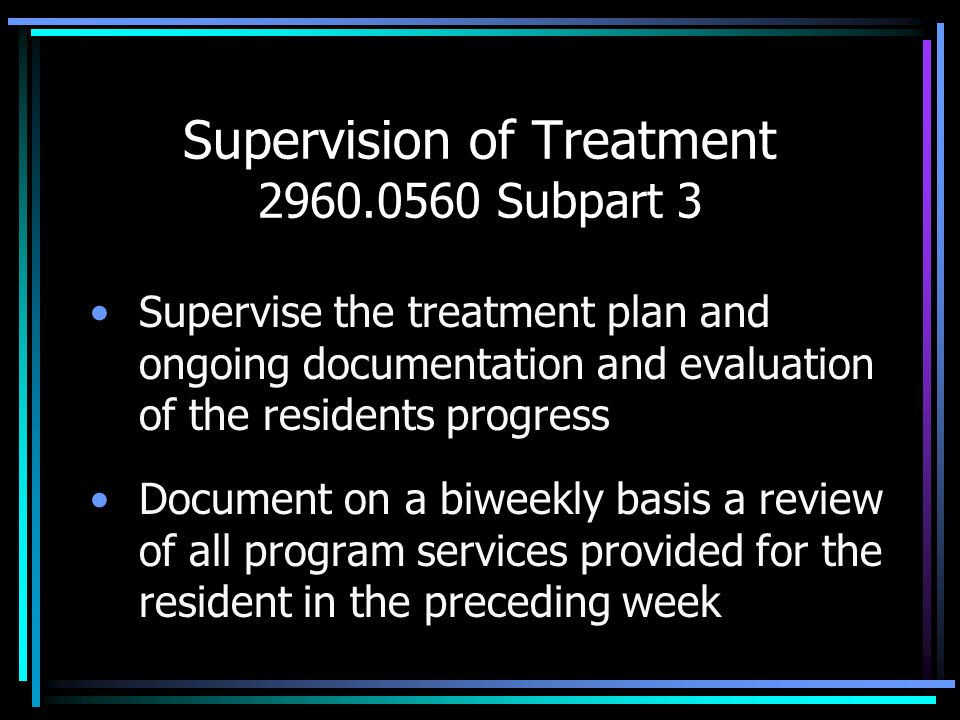 Supervision of Treatment Subpart 3 Supervise the treatment plan and ongoing documentation and evaluation of the residents progress Document on a biweekly basis a review of all program services provided for the resident in the preceding week