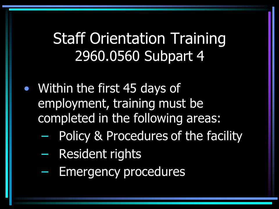 Staff Orientation Training Subpart 4 Within the first 45 days of employment, training must be completed in the following areas: – Policy & Procedures of the facility – Resident rights – Emergency procedures