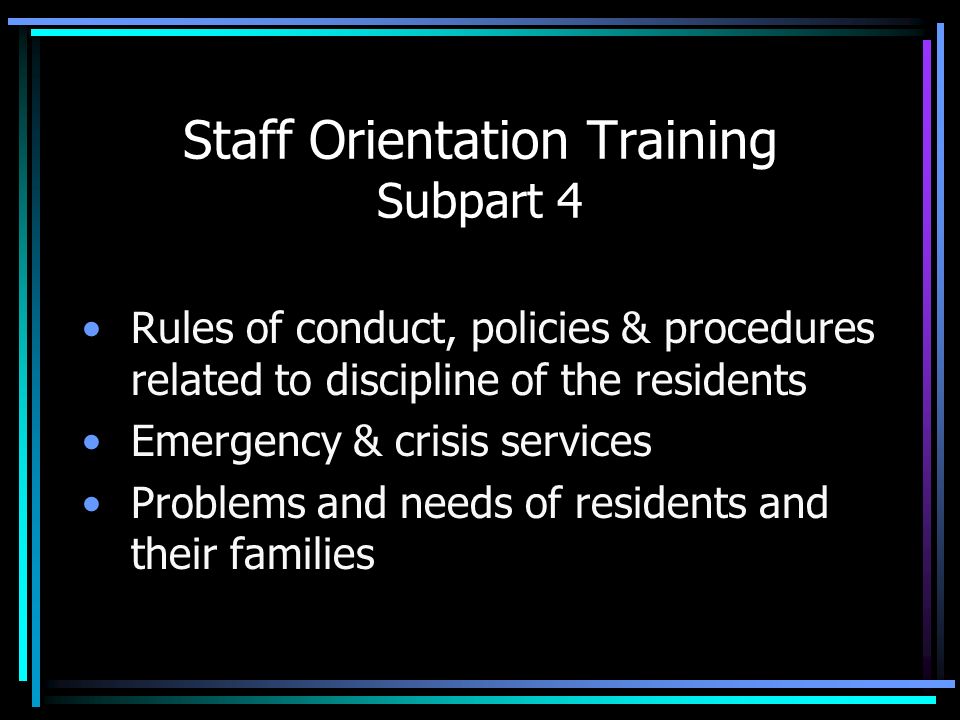 Staff Orientation Training Subpart 4 Rules of conduct, policies & procedures related to discipline of the residents Emergency & crisis services Problems and needs of residents and their families