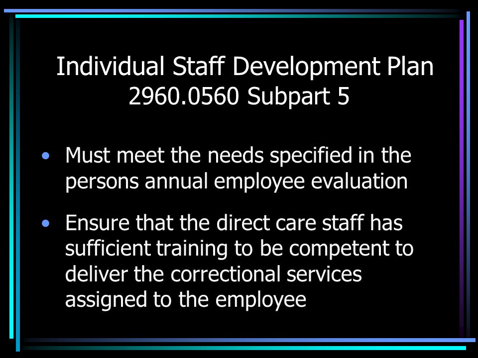 Individual Staff Development Plan Subpart 5 Must meet the needs specified in the persons annual employee evaluation Ensure that the direct care staff has sufficient training to be competent to deliver the correctional services assigned to the employee