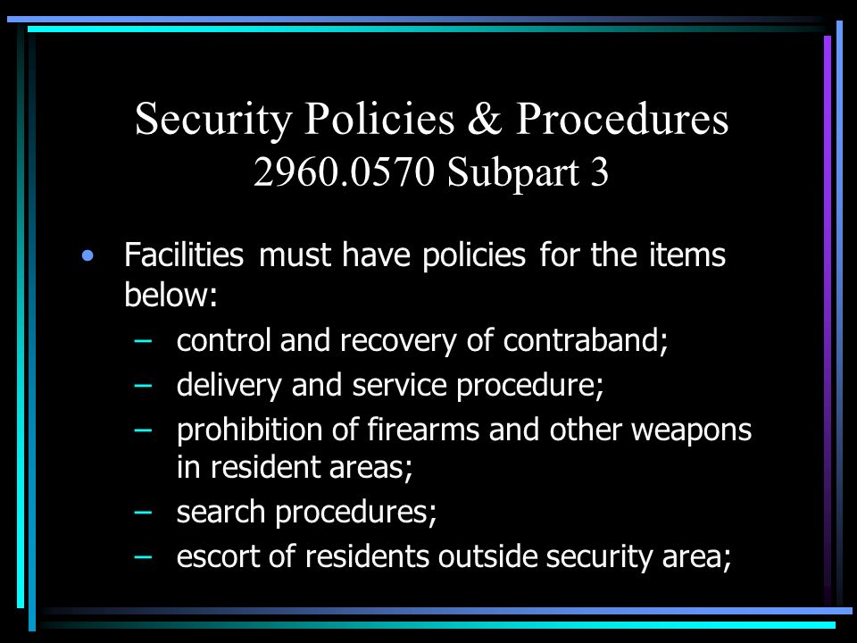 Security Policies & Procedures Subpart 3 Facilities must have policies for the items below: –control and recovery of contraband; –delivery and service procedure; –prohibition of firearms and other weapons in resident areas; –search procedures; –escort of residents outside security area;