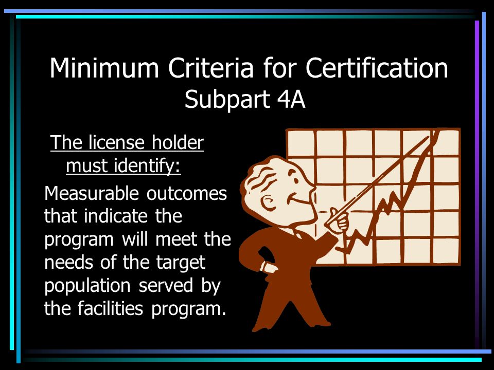 Minimum Criteria for Certification Subpart 4A The license holder must identify: Measurable outcomes that indicate the program will meet the needs of the target population served by the facilities program.