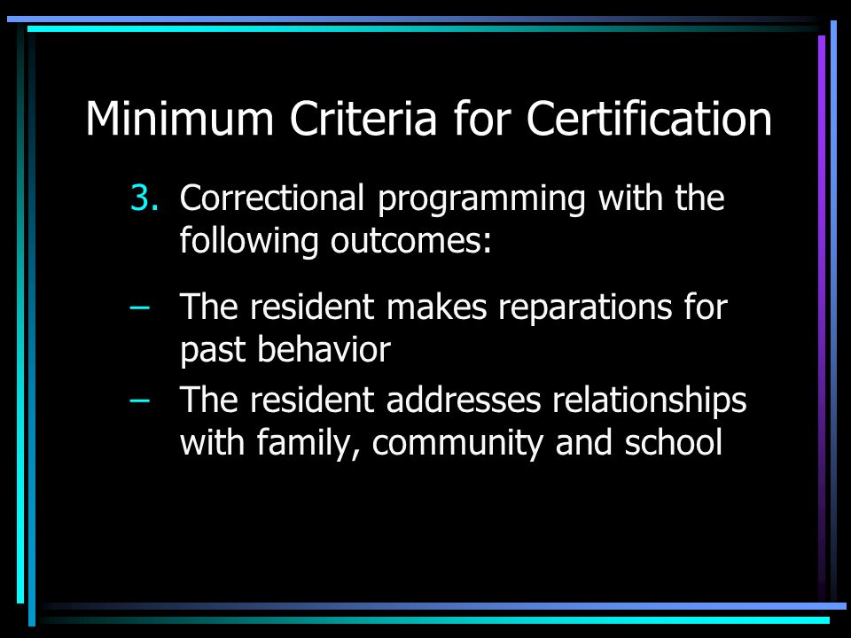 Minimum Criteria for Certification 3.Correctional programming with the following outcomes: –The resident makes reparations for past behavior –The resident addresses relationships with family, community and school