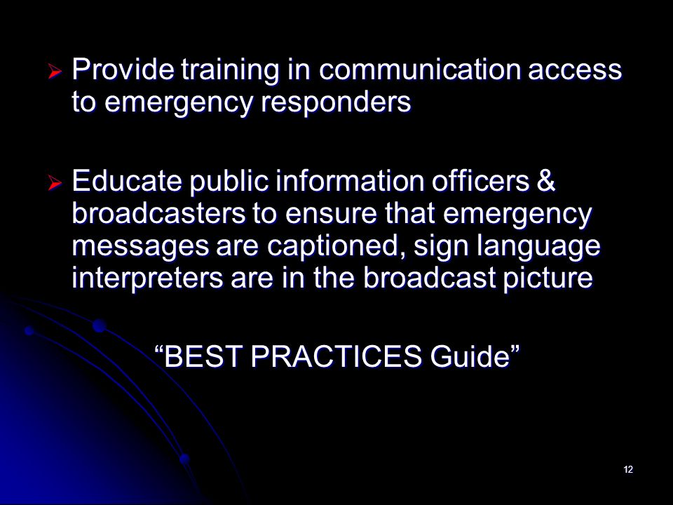 12 Provide training in communication access to emergency responders Provide training in communication access to emergency responders Educate public information officers & broadcasters to ensure that emergency messages are captioned, sign language interpreters are in the broadcast picture Educate public information officers & broadcasters to ensure that emergency messages are captioned, sign language interpreters are in the broadcast picture BEST PRACTICES Guide BEST PRACTICES Guide