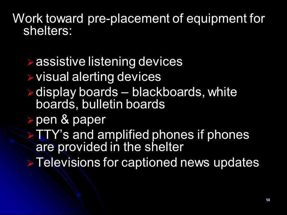 14 Work toward pre-placement of equipment for shelters: assistive listening devices visual alerting devices display boards – blackboards, white boards, bulletin boards pen & paper TTYs and amplified phones if phones are provided in the shelter Televisions for captioned news updates