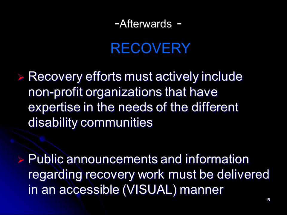 15 Recovery efforts must actively include non-profit organizations that have expertise in the needs of the different disability communities Recovery efforts must actively include non-profit organizations that have expertise in the needs of the different disability communities Public announcements and information regarding recovery work must be delivered in an accessible (VISUAL) manner Public announcements and information regarding recovery work must be delivered in an accessible (VISUAL) manner - Afterwards - RECOVERY