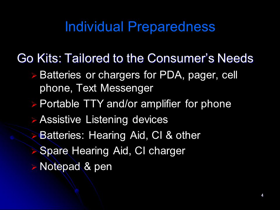 4 Individual Preparedness Go Kits: Tailored to the Consumers Needs Batteries or chargers for PDA, pager, cell phone, Text Messenger Portable TTY and/or amplifier for phone Assistive Listening devices Batteries: Hearing Aid, CI & other Spare Hearing Aid, CI charger Notepad & pen