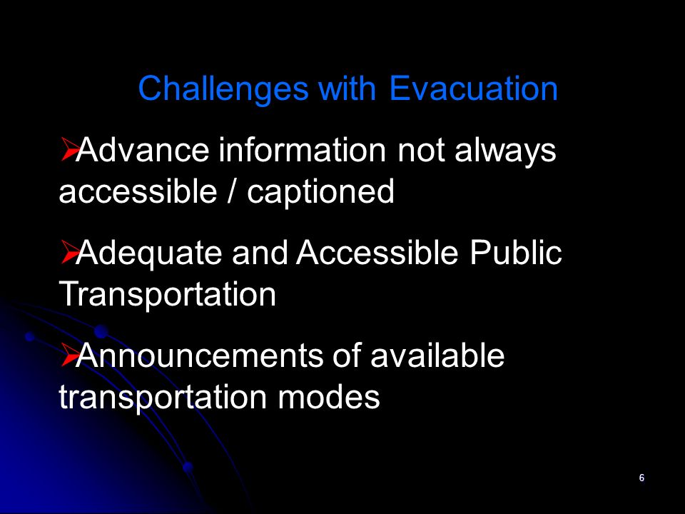 6 Challenges with Evacuation Advance information not always accessible / captioned Adequate and Accessible Public Transportation Announcements of available transportation modes