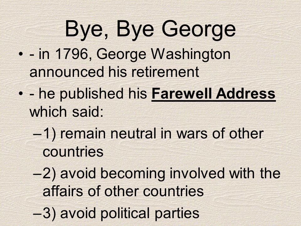 Bye, Bye George - in 1796, George Washington announced his retirement - he published his Farewell Address which said: –1) remain neutral in wars of other countries –2) avoid becoming involved with the affairs of other countries –3) avoid political parties