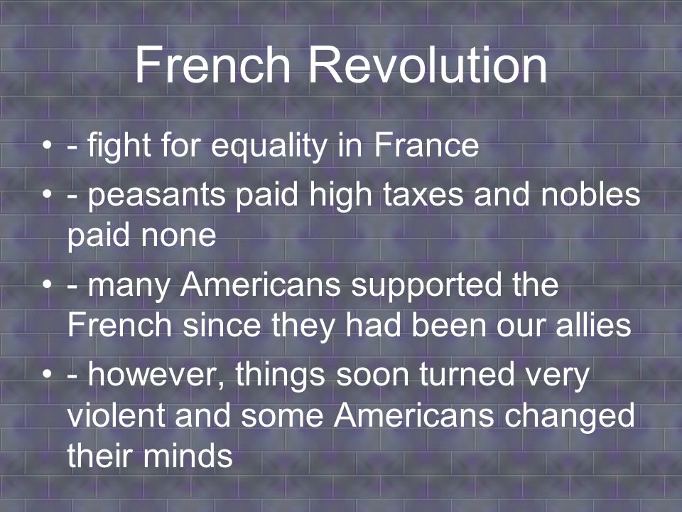 French Revolution - fight for equality in France - peasants paid high taxes and nobles paid none - many Americans supported the French since they had been our allies - however, things soon turned very violent and some Americans changed their minds