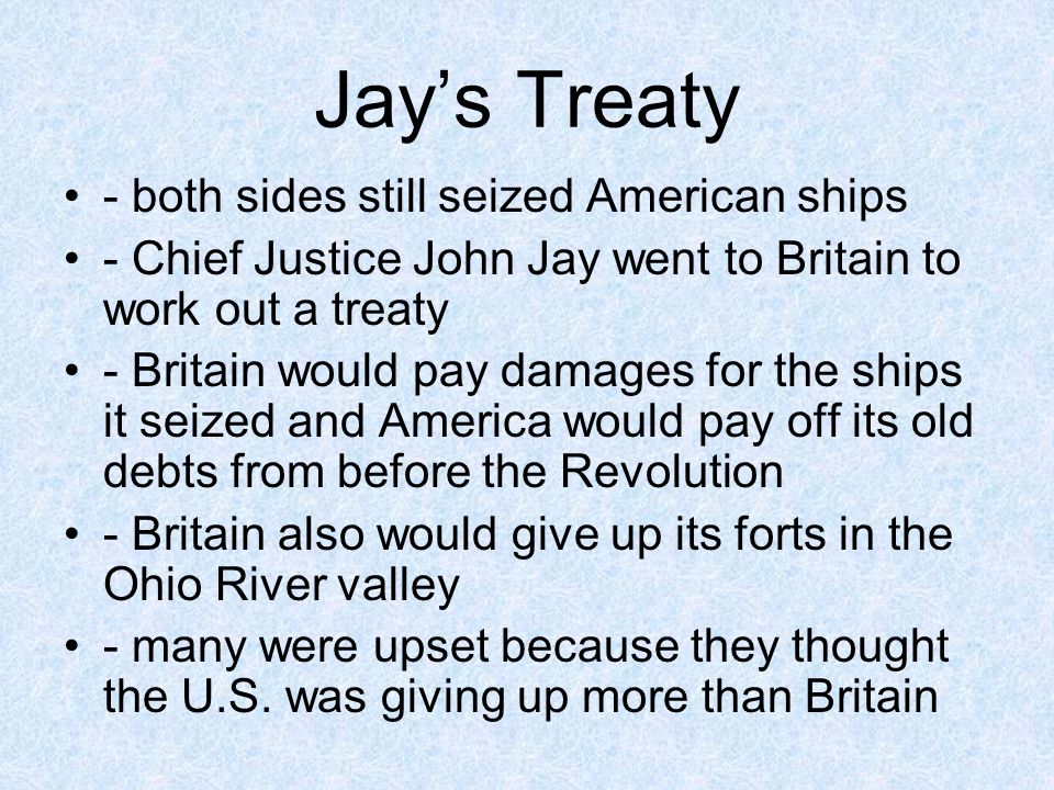 Jays Treaty - both sides still seized American ships - Chief Justice John Jay went to Britain to work out a treaty - Britain would pay damages for the ships it seized and America would pay off its old debts from before the Revolution - Britain also would give up its forts in the Ohio River valley - many were upset because they thought the U.S.