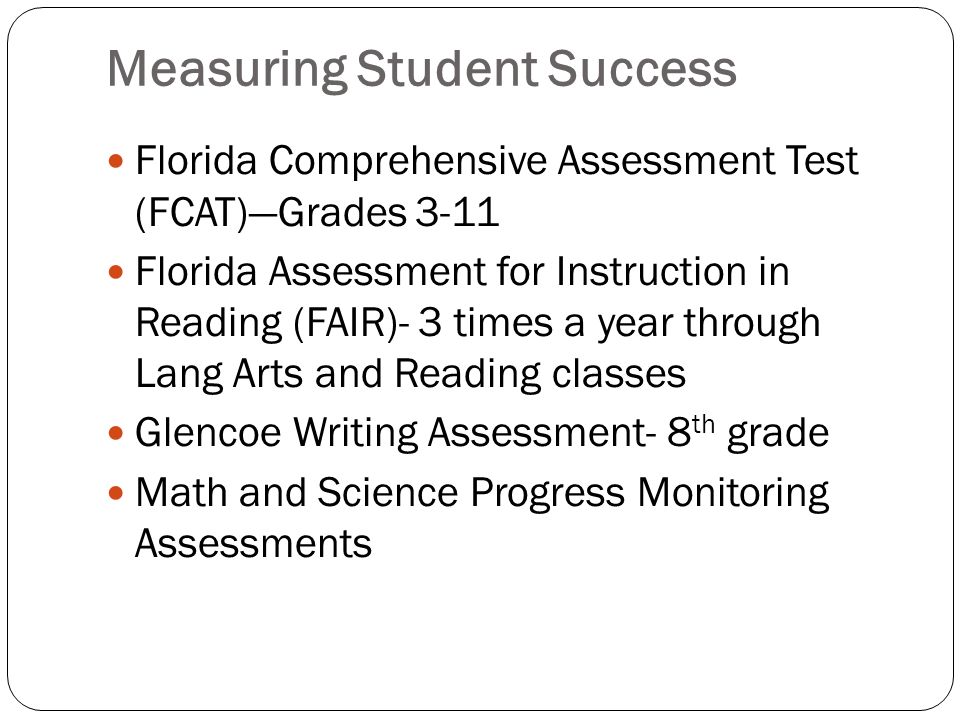 Measuring Student Success Florida Comprehensive Assessment Test (FCAT)Grades 3-11 Florida Assessment for Instruction in Reading (FAIR)- 3 times a year through Lang Arts and Reading classes Glencoe Writing Assessment- 8 th grade Math and Science Progress Monitoring Assessments