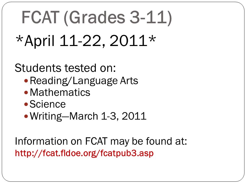 FCAT (Grades 3-11) *April 11-22, 2011* Students tested on: Reading/Language Arts Mathematics Science WritingMarch 1-3, 2011 Information on FCAT may be found at: