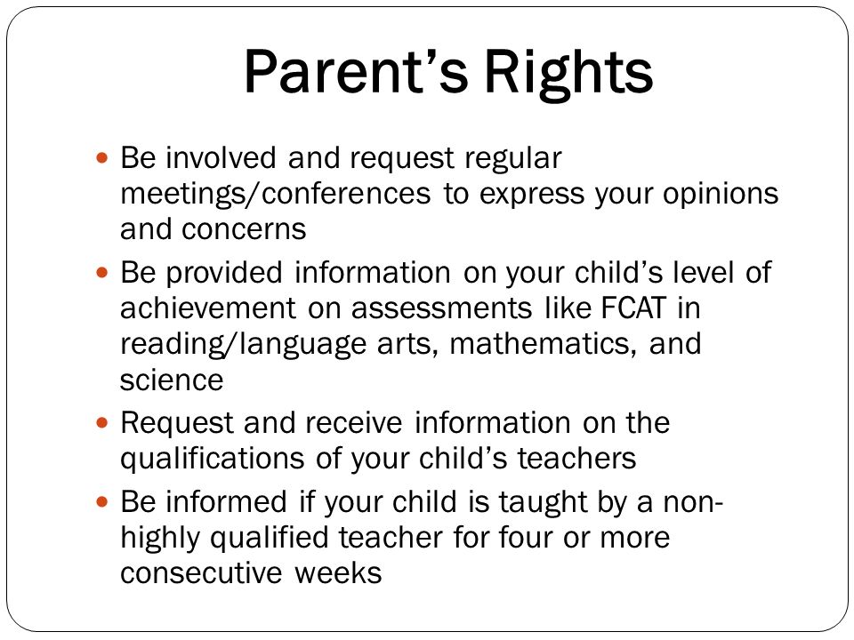 Parents Rights Be involved and request regular meetings/conferences to express your opinions and concerns Be provided information on your childs level of achievement on assessments like FCAT in reading/language arts, mathematics, and science Request and receive information on the qualifications of your childs teachers Be informed if your child is taught by a non- highly qualified teacher for four or more consecutive weeks
