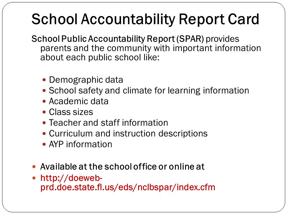 School Accountability Report Card School Public Accountability Report (SPAR) provides parents and the community with important information about each public school like: Demographic data School safety and climate for learning information Academic data Class sizes Teacher and staff information Curriculum and instruction descriptions AYP information Available at the school office or online at   prd.doe.state.fl.us/eds/nclbspar/index.cfm